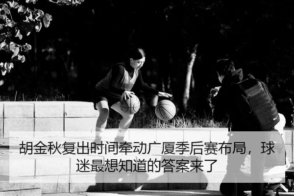 胡金秋复出时间牵动广厦季后赛布局，球迷最想知道的答案来了